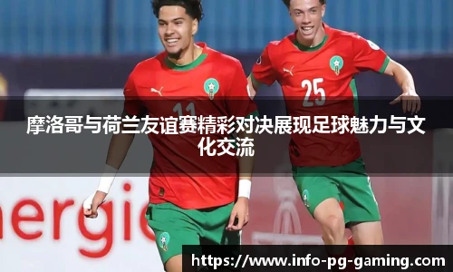 摩洛哥与荷兰友谊赛精彩对决展现足球魅力与文化交流